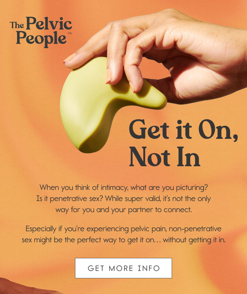 Get it On, Not In. When you think of intimacy, what are you picturing? Is it penetrative sex? While super valid, it’s not the only way for you and your partner to connect.   Especially if you’re experiencing pelvic pain, non-penetrative sex might be the perfect way to get it on… without getting it in. [GET MORE INFO]