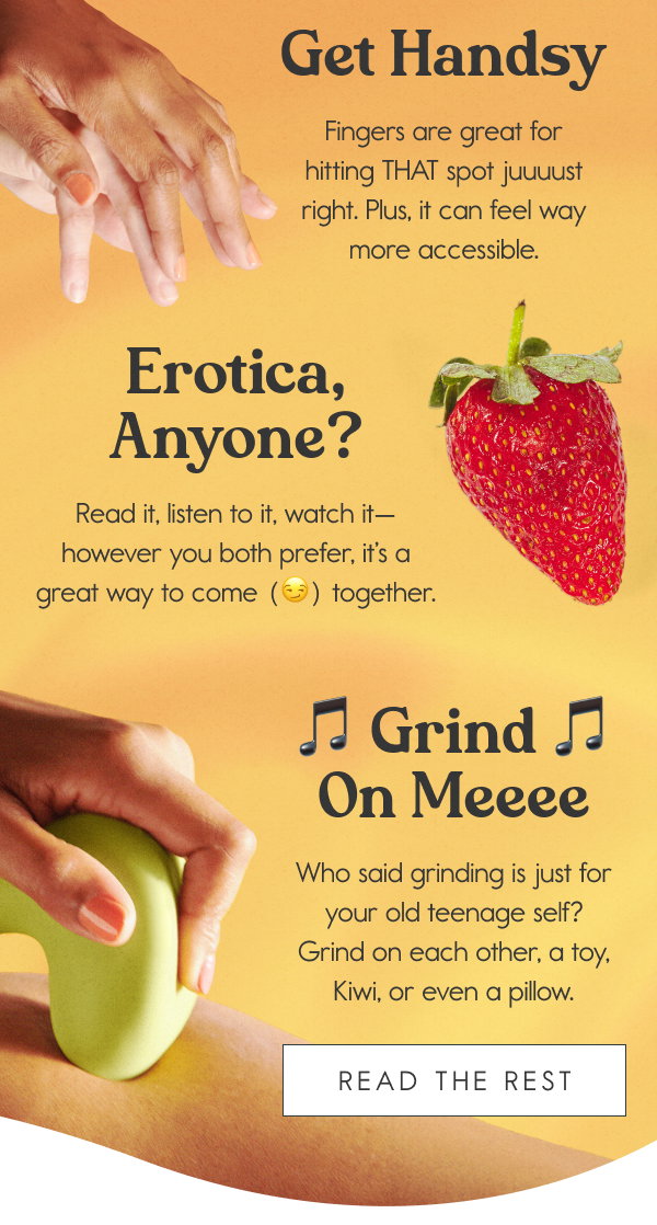 Tips for Non-Penetrative Sex: Get Handsy - Fingers are great for hitting THAT spot juuuust right. Plus, it can feel way more accessible. Erotica, Anyone? Read it, listen to it, watch it—however you both prefer, it’s a great way to come (😏) together. 🎵 Grind On Meeee 🎵 Who said grinding is just for your old teenage self? Grind on each other, a toy, Kiwi, or even a pillow. [READ THE REST]