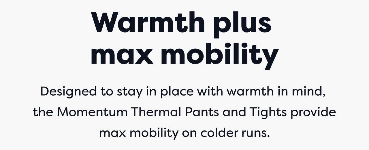 Warmth plus max mobility Designed to stay in place with warmth in mind, the Momentum Thermal Pants and Tights provide max mobility on colder runs.
