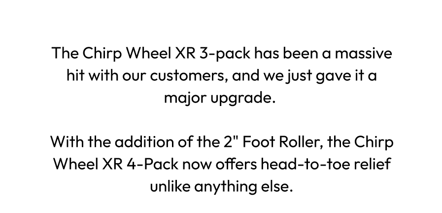 The Chirp Wheel XR 4-pack has been a massive hit with our customers, and we just gave it a major upgrade. | With the addition of the 2'' Foot Roller, the Chirp Wheel XR 4-Pack now offers head-to-toe relief unlike anything else.