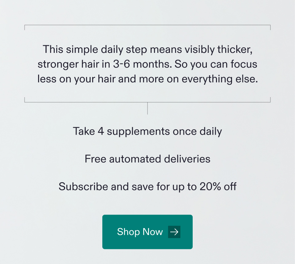 This simple daily step means visibly thicker, stronger hair in 3-6 months. So you can focus less on your hair and more on everything else | Take 4 supplements once daily - Free automated deliveries - Subscribe and save for up to 20% off. Shop Now.