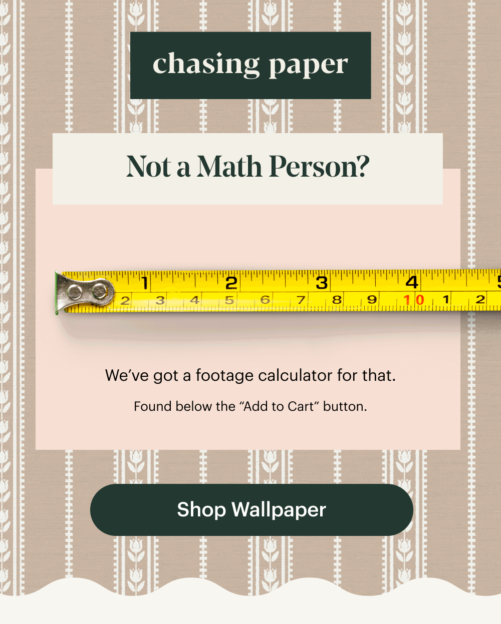 Not a Math Person? We’ve got a footage calculator for that. Found below the “Add to Cart” button. Shop Wallpaper