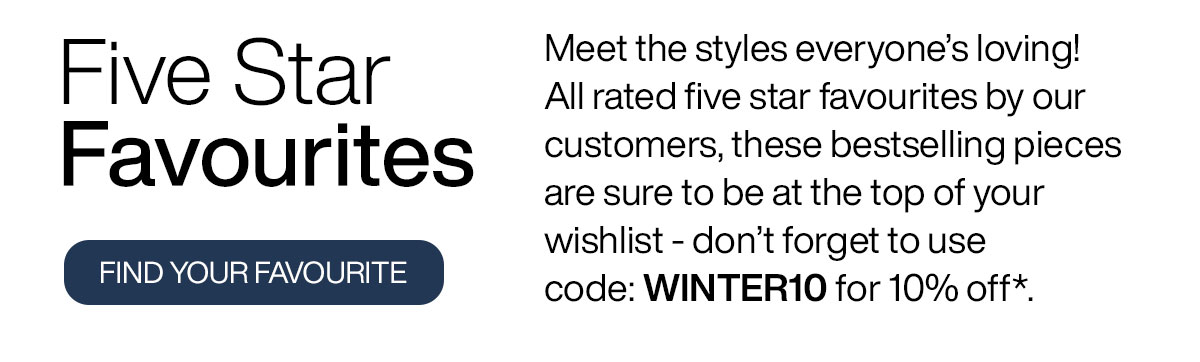 Meet the styles everyone’s loving! All rated five star favourites by our customers, these bestselling pieces are sure to be at the top of your wishlist - don’t forget to use code: WINTER10 for 10% off*.