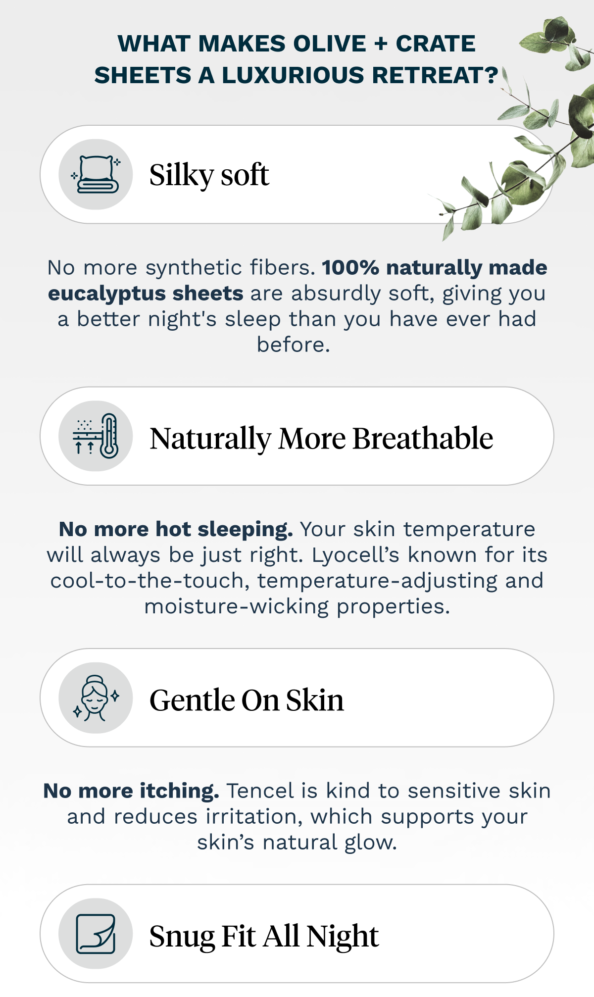 WHAT MAKES OLIVE + CRATE SHEETS A LUXURIOUS RETREAT? | Silky soft - No more synthetic fibers. 100% naturally made eucalyptus sheets are absurdly soft, giving you a better night's sleep than you have ever had before. |  Naturally more breathable - No more hot sleeping. Your skin temperature will always be just right. Lyocell’s known for its cool-to-the-touch, temperature-adjusting and moisture-wicking properties. |  Gentle on skin - No more itching. Tencel is kind to sensitive skin and reduces irritation, which supports your skin’s natural glow. | Snug fit all night - 