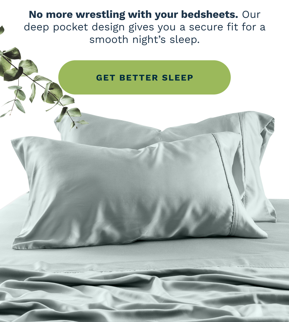 No more wrestling with your bedsheets. Our deep pocket design gives you a secure fit for a smooth night’s sleep. [ GET BETTER SLEEP ]