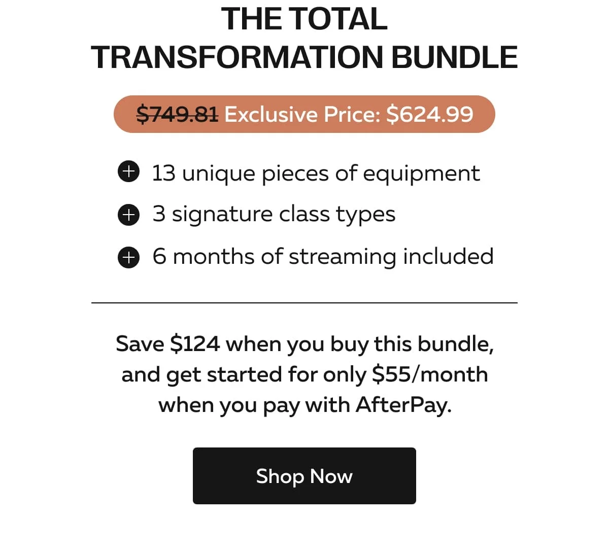 The Total Transformation Bundle | Exclusive Price: $624.99 | 13 unique pieces of equipment | 3 signature class types | 6 months of streaming included | Save $124 when you buy this bundle, and get started for only $55/month when you pay with AfterPay. | Shop Now