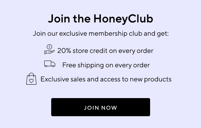 Join the HoneyClub | Join our exclusive membership club and get: 20% store credit on every order | Free shipping on every order | Exclusive sales and access to new products | JOIN NOW
