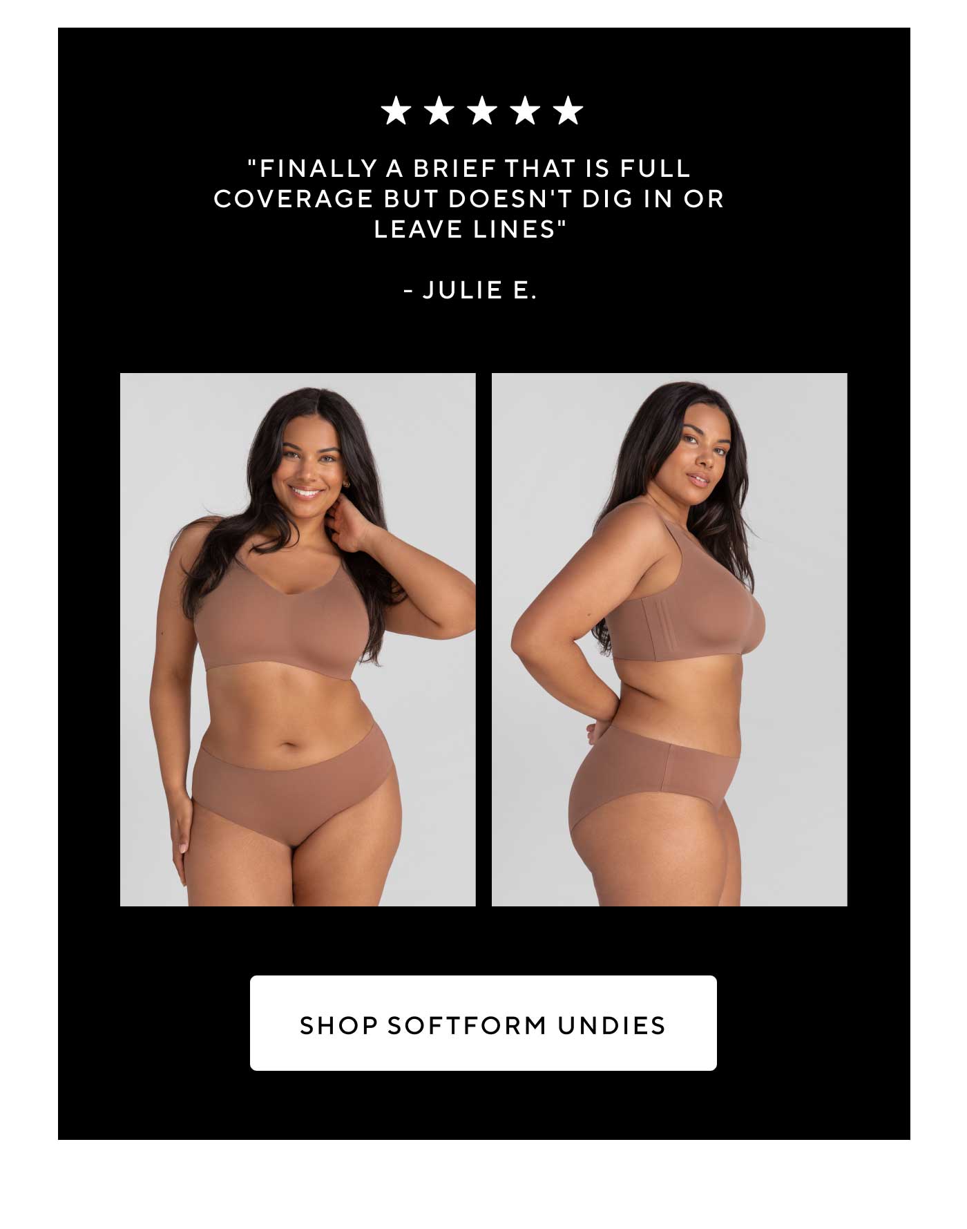 5 stars | "Finally a brief that is full coverage but doesn't dig in or leave lines." - Julie E. | SHOP SOFTFORM UNDIES