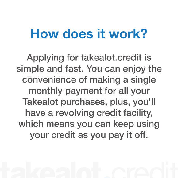 How does it work? Applying for takealot.credit is simple and fast. You can enjoy the convenience of making a single monthly payment for all your takealot purchases, plus you'll have a revolving credit facility which means you can keep using your credit as you pay it off