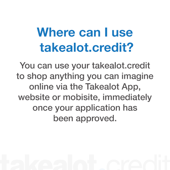 Where can I use takealot.credit? You can use your takealot.credit to shop anything you can imagine online via the takealot app, website or mobisite, immediately once your application has been approved