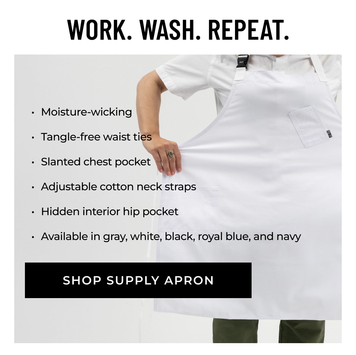 WORK. WASH. REPEAT. -Moisture-wicking   -Tangle-free waist ties -Slanted chest pocket  -Adjustable cotton neck straps  -Hidden interior hip pocket  -Available in gray, white, black, royal blue, and navy  [SHOP SUPPLY APRON]