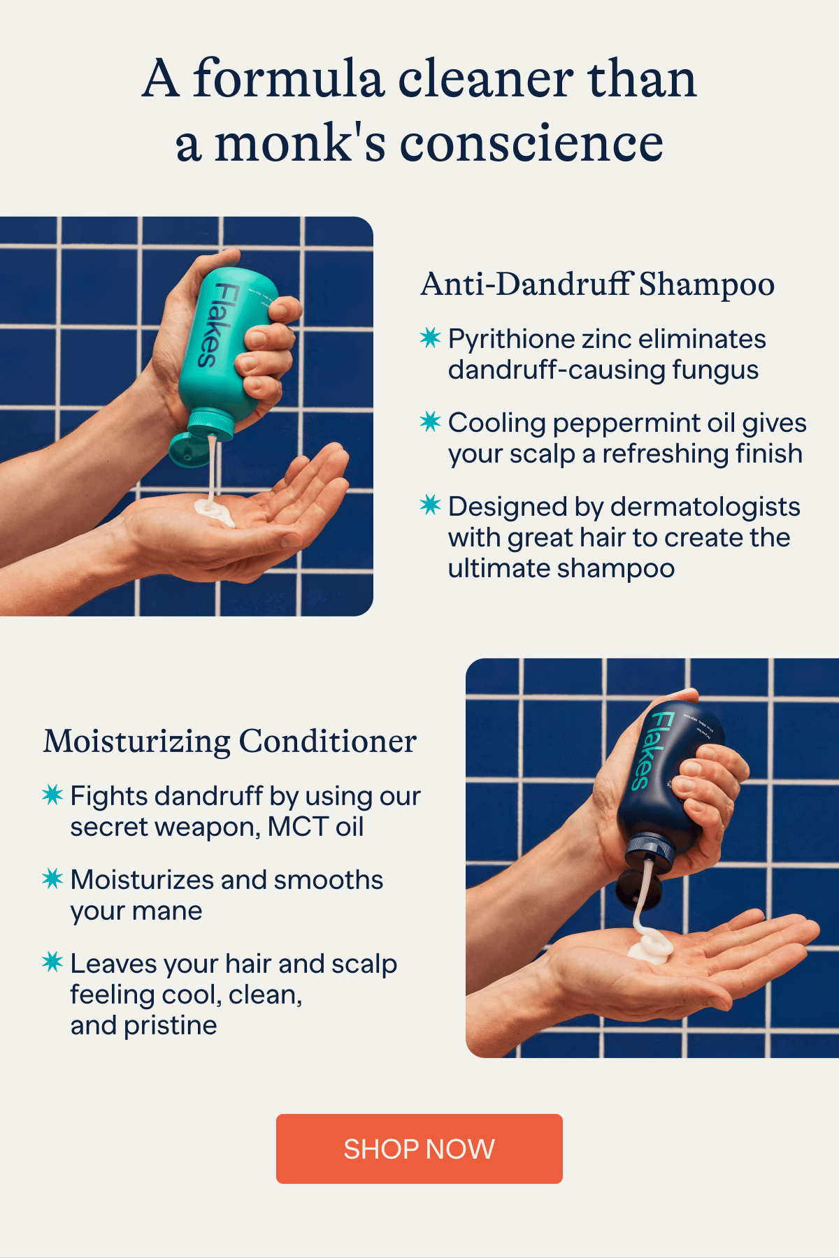 A formula cleaner than a monk's conscience | Anti-Dandruff Shampoo - Pyrithione zinc eliminates dandruff-causing fungus, Cooling peppermint oil gives your scalp a refreshing finish, Designed by dermatologists with great hair to create the ultimate shampoo | Moisturizing Conditioner - Fights dandruff by using our secret weapon, MCT oil, Moisturizes and smooths your mane, Leaves your hair and scalp feeling cool, clean, and pristine | Shop Now