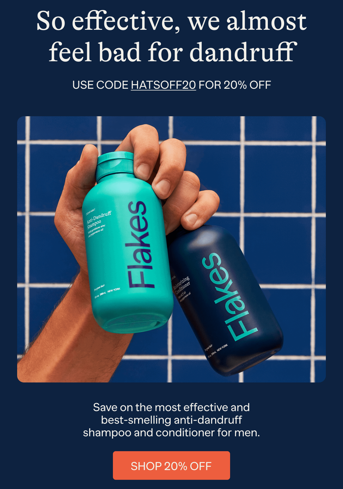 So effective, we almost feel bad for dandruff | Use code HATSOFF20 for 20% off | Save on the most effective and best-smelling anti-dandruff shampoo and conditioner for men. | Shop 20% Off