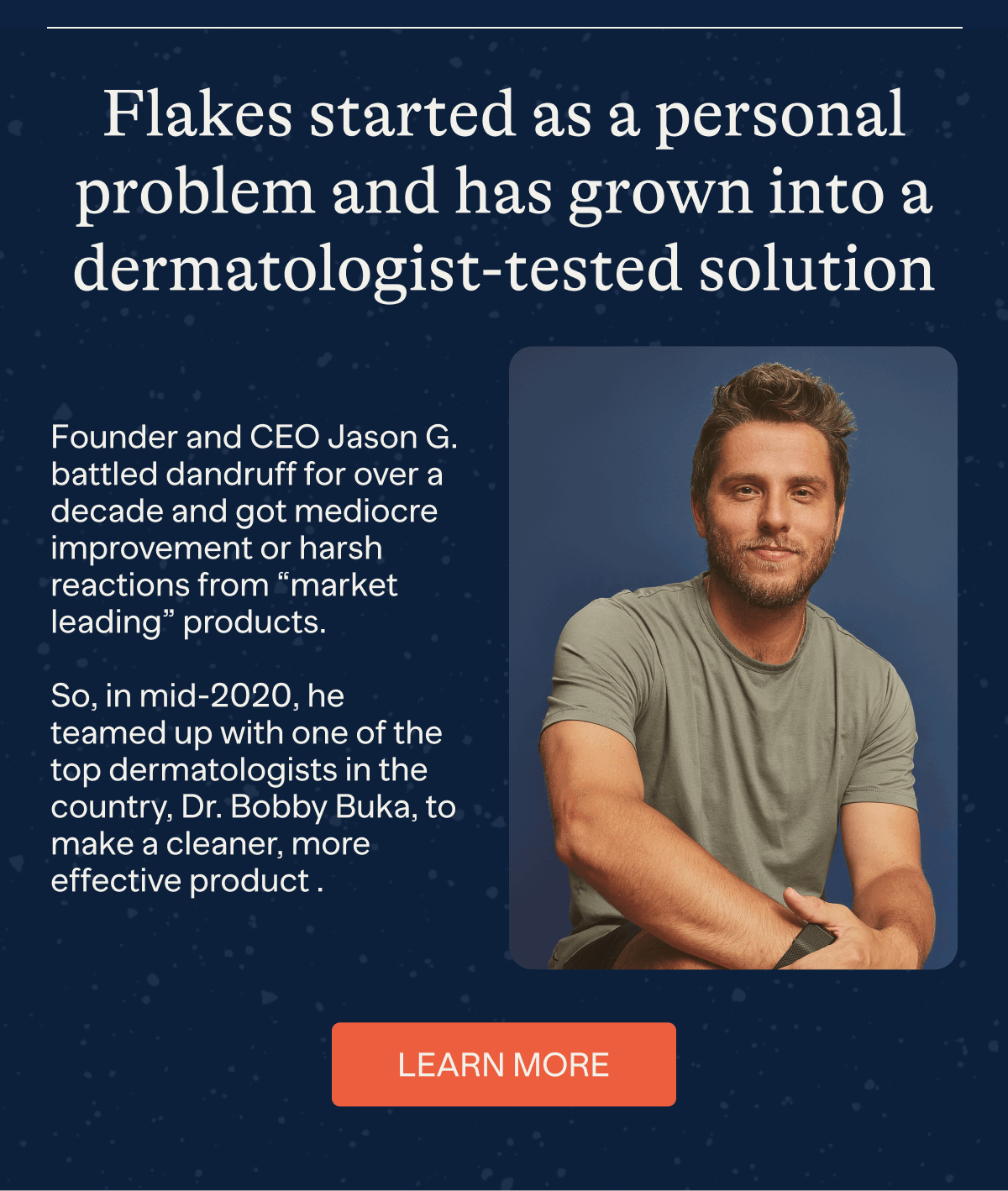 Flakes started as a personal problem and has grown into a dermatologist-tested solution | Founder and CEO Jason G. battles dandruff for over a decade and got mediocre improvement or harsh reactions from "market leading" products. So, in mid-2020, he teamed up with one of the top dermatologists in the country, Dr. Bobby Buka, to make a cleaner, more effective product. | Learn More
