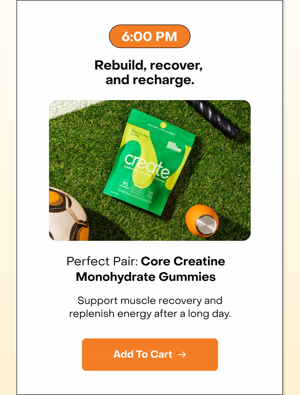 6:00 PM Rebuild, recover, and recharge. Perfect Pair: Core Creatine Monohydrate Gummies