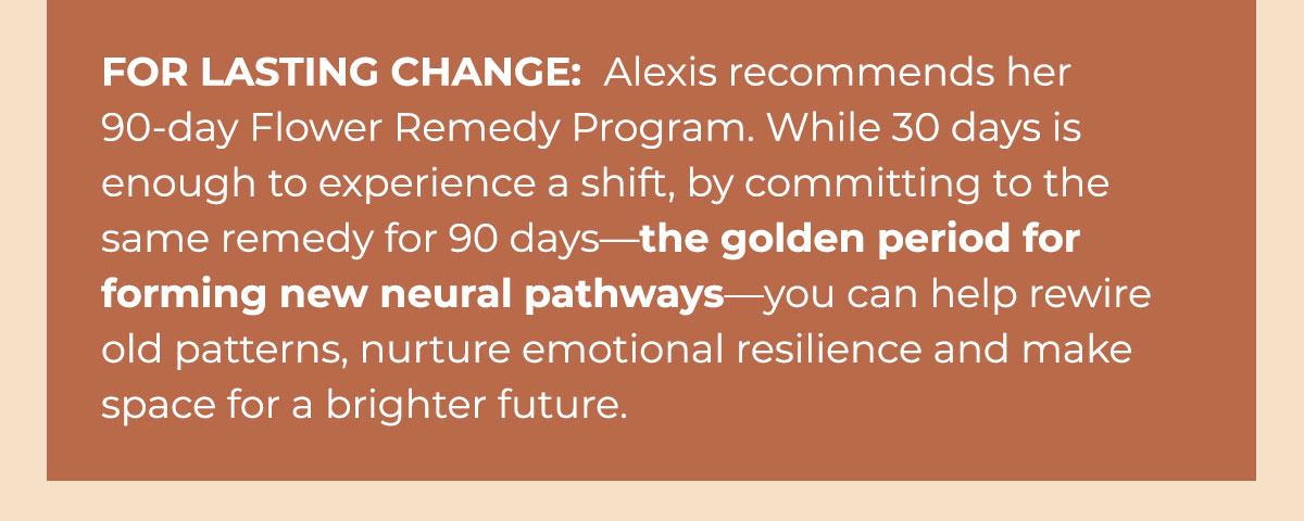 For Lasting Change: Alexis recommends her 90-day Flower Remedy Program. While 30 days is enough to experience a shift, by committing to the same remedy for 90 days—the golden period for forming new neural pathways—you can help rewire old patterns, nurture emotional resilience and make space for a brighter future.
