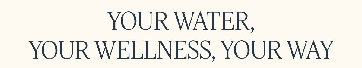 YOUR WATER,  YOUR WELLNESS, YOUR WAY