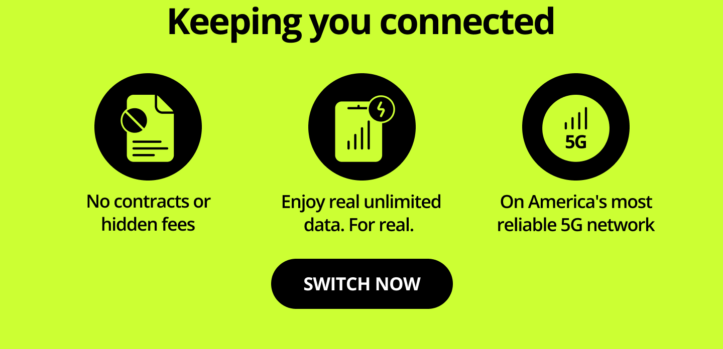 Keeping you connected. No contracts or hidden fees. Enjoy real unlimited data. Fore real. On America's most reliable 5G network. Switch now