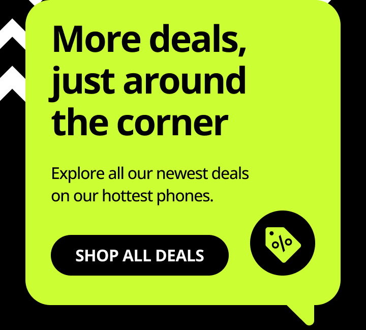 More deals, just around the corner. Explore all our newest deals on our hottest phones. Shop all deals