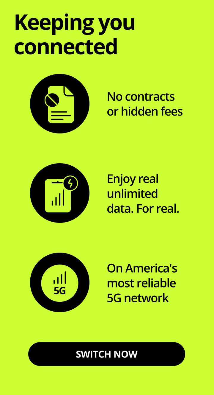 Keeping you connected. No contracts or hidden fees. Enjoy real unlimited data. Fore real. On America's most reliable 5G network. Switch now