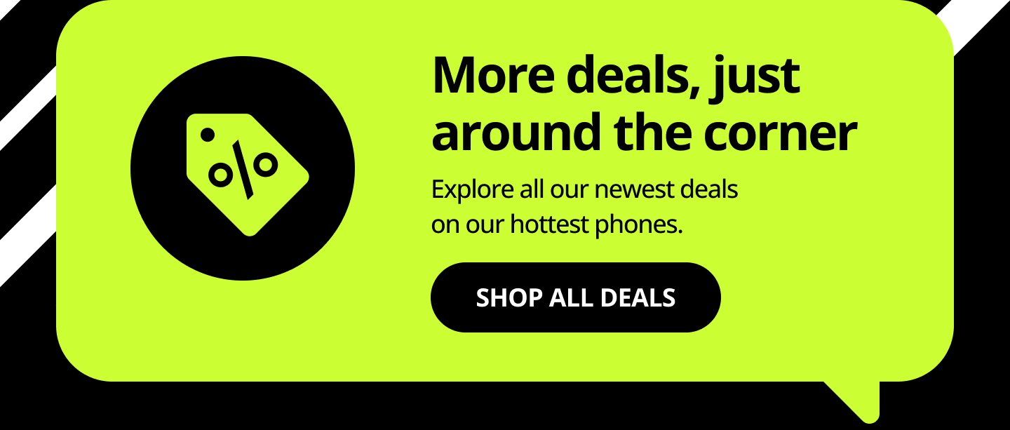 More deals, just around the corner. Explore all our newest deals on our hottest phones. Shop all deals