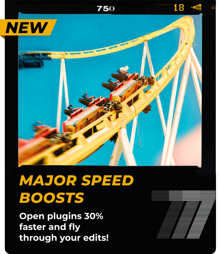 NEW - Major speed boosts. Open plugins 30% faster and fly through your edits!