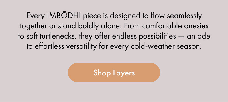 Every IMBŌDHI piece is designed to flow seamlessly together or stand boldly alone. From comfortable onesies to soft turtlenecks, they offer endless possibilities — an ode to effortless versatility for every cold-weather season.  [Shop Layers]