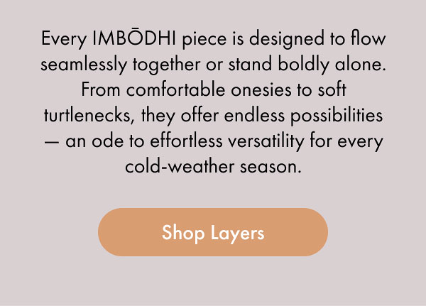 Every IMBŌDHI piece is designed to flow seamlessly together or stand boldly alone. From comfortable onesies to soft turtlenecks, they offer endless possibilities — an ode to effortless versatility for every cold-weather season. [Shop Layers]