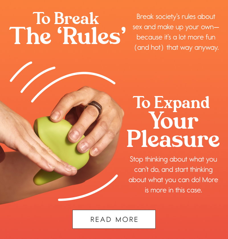 To Break the ‘Rules’  Break society’s rules about sex and make up your own—because it’s a lot more fun (and hot) that way anyway. To Expand Your Pleasure  Stop thinking about what you can't do, and start thinking about what you can do! More is more in this case. [READ MORE]