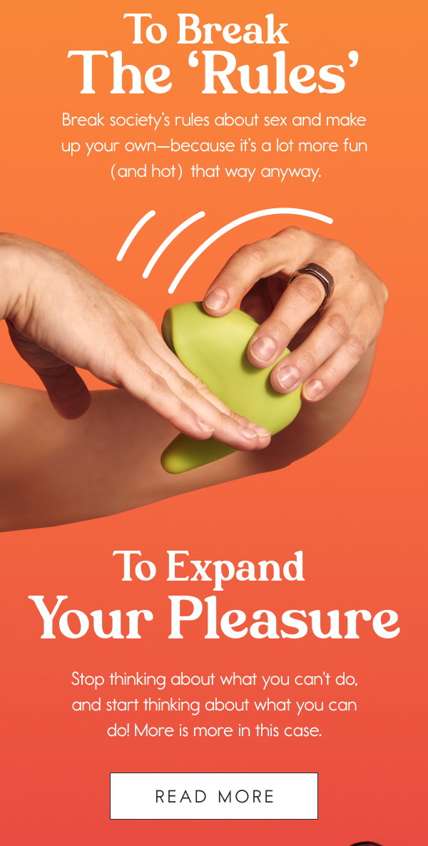 To Break the ‘Rules’ Break society’s rules about sex and make up your own—because it’s a lot more fun (and hot) that way anyway. To Expand Your Pleasure Stop thinking about what you can't do, and start thinking about what you can do! More is more in this case. [READ MORE]