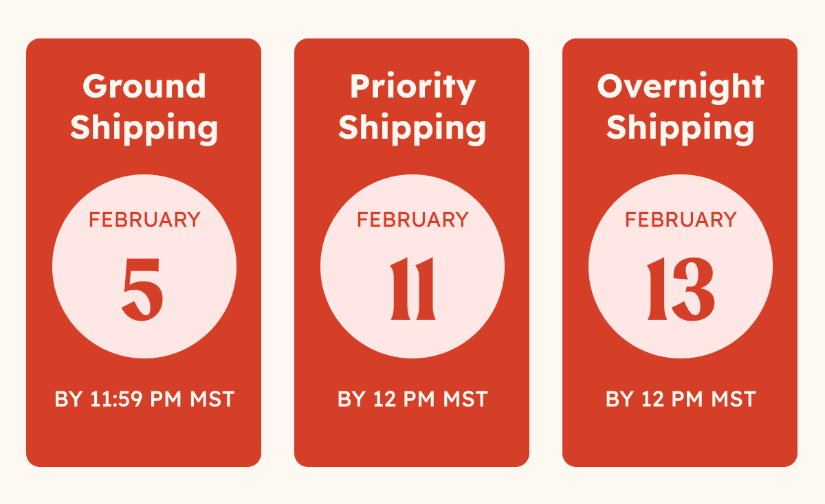 FEB. 5 GROUND SHIPPING. FEB. 11 PRIORITY SHIPPING. FEB. 13 OVERNIGHT SHIPPING.
