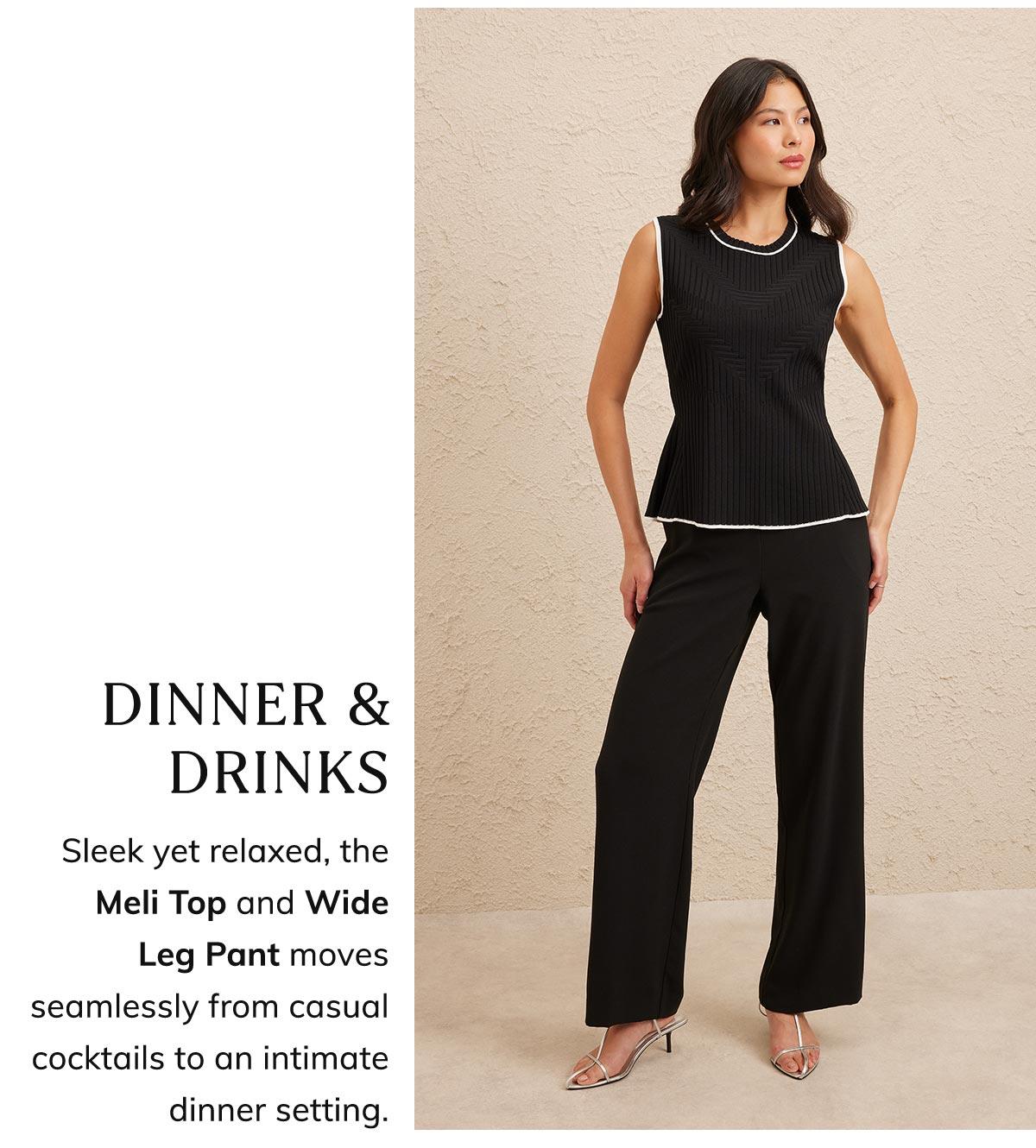 Dinner & Drinks. Sleek yet relaxed, the Meli Top and Wide Leg Pant moves seamlessly from casual cocktails to an intimate dinner setting.