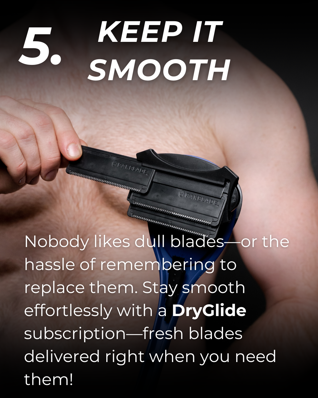 5. Keep it smooth: Nobody likes dull blades—or the hassle of remembering to replace them. Stay smooth effortlessly with a DryGlide subscription—fresh blades delivered right when you need them!