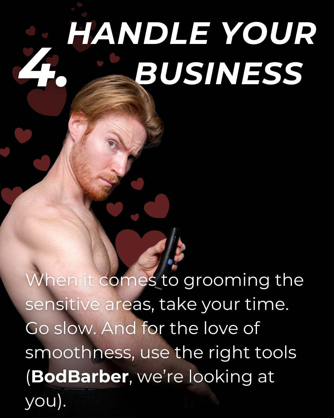 4. Handle your business: When it comes to grooming the sensitive areas, take your time. Go slow. And for the love of smoothness, use the right tools (BodBarber, we're looking at you!)