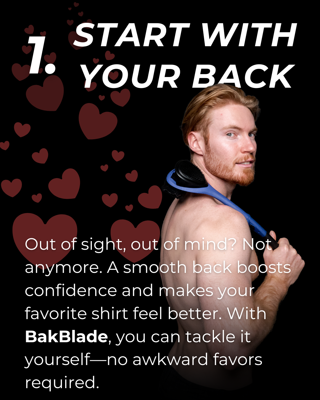 1. Start with your back. Out of sight, out of mind? Not anymore. A smooth back boosts confidence and makes your favorite shirt feel better. With BakBlade, you can tackle it yourself - no awkward favors required.