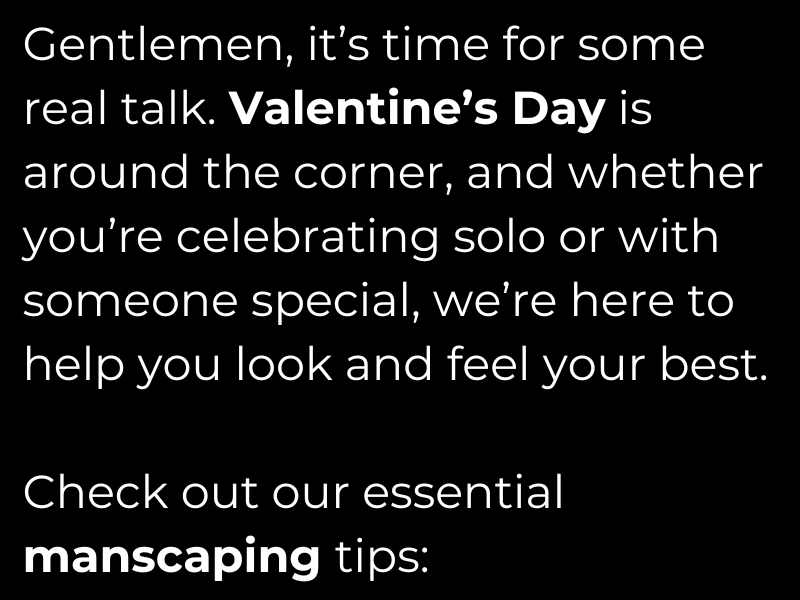 Gentlemen, it’s time for some real talk. Valentine’s Day is around the corner, and whether you’re celebrating solo or with someone special, we’re here to help you look and feel your best.    Check out our essential manscaping tips:
