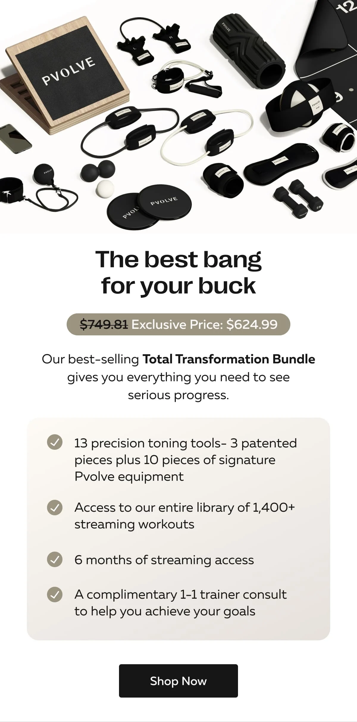The best bang for your buck | Our best-selling Total Transformation Bundle gives you everything you need to see serious progress. | 13 precision toning tools- 3 patented pieces plus 10 pieces of signature Pvolve equipment | Access to our entire library of 1,400+ streaming workouts 6 months of streaming access | A complimentary 1-1 trainer consult to help you achieve your goals | Shop Now