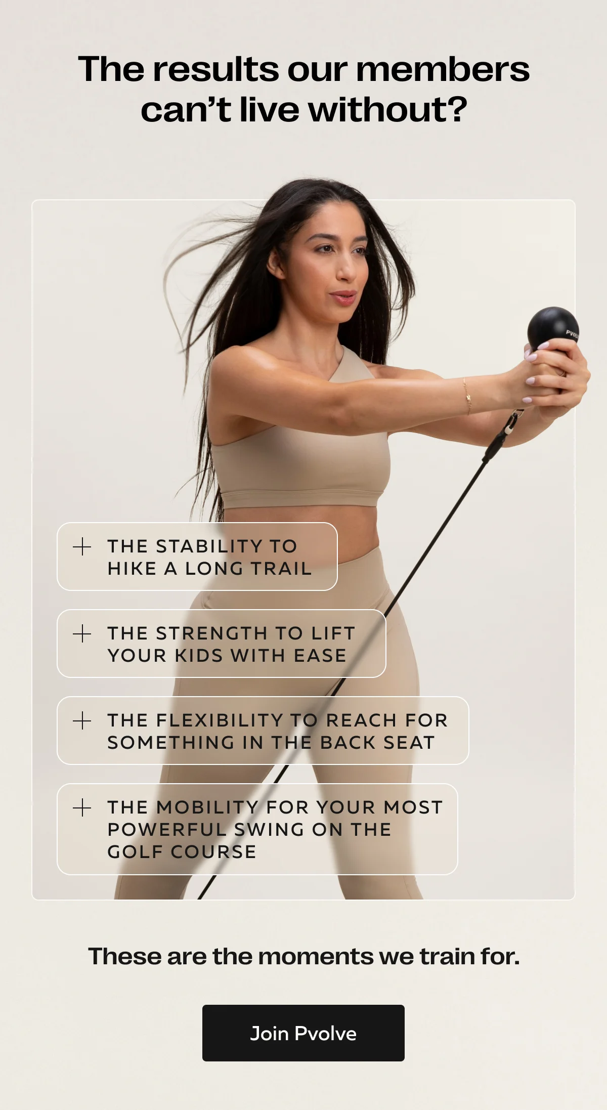 The results our members can’t live without? | The stability to hike a long trail | The strength to lift your kids with ease | The flexibility to reach for something in the back seat | The mobility for your most powerful swing on the golf course | These are the moments we train for. | Start Pvolving