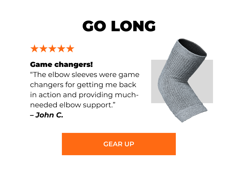 GO LONG  “Game changers! The elbow sleeves were game changers for getting me back in action and providing much-needed elbow support.” – John C. [GEAR UP]