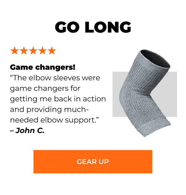 GO LONG “Game changers! The elbow sleeves were game changers for getting me back in action and providing much-needed elbow support.” – John C. [GEAR UP]
