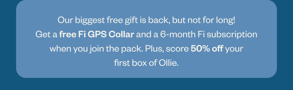 Our biggest free gift yet is back, but not for long! Get a free Fi GPS Collar and a 6-month Fi subscription when you join the pack. Plus, score 50% off your first box of Ollie.
