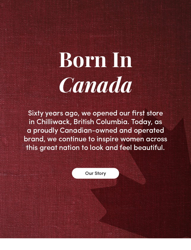 Born In Canada. Sixty years ago, we opened our first store in Chilliwack, British Columbia. Today, as a proudly Canadian-owned and operated brand, we continue to inspire women across this great nation to look and feel beautiful. Our Story.