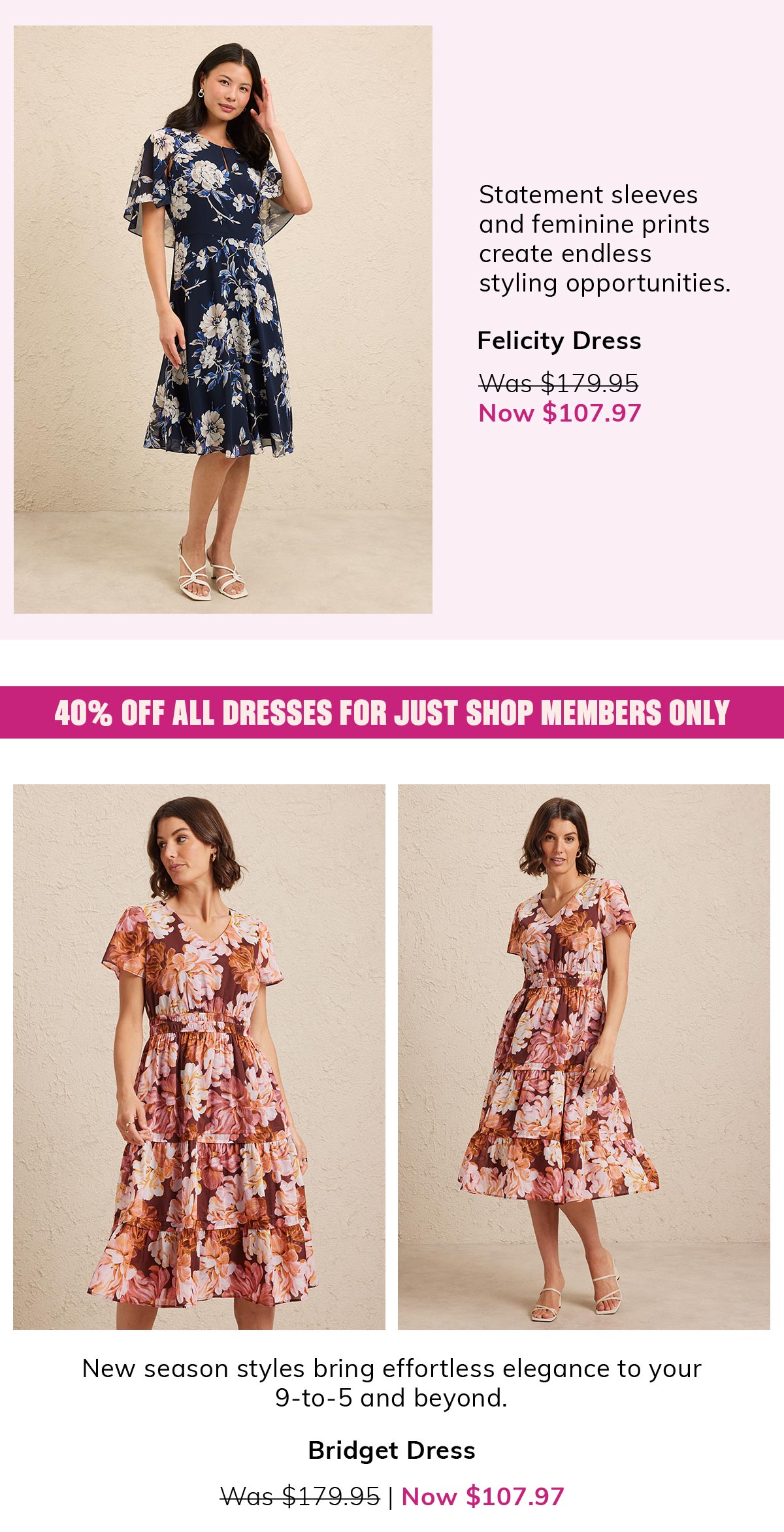 Statement sleeves and feminine prints create endless styling opportunities. Felicity Dress. Was $179.95 Now $107.97. 40% off all dresses for just shop members only. New season styles bring effortless elegance to your 9-to-5 and beyond. Bridget Dress. Was $179.95 Now $107.97