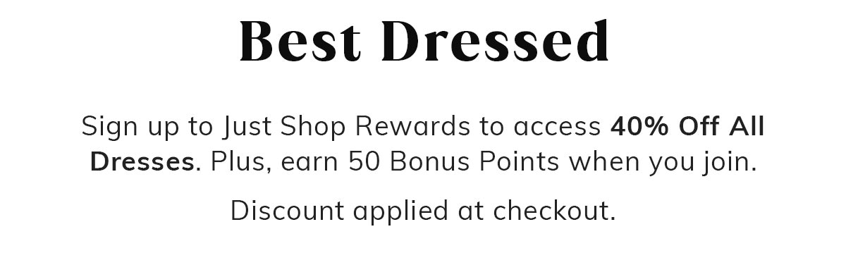 Best Dressed. Sign up to Just Shop Rewards to access 40% Off All Dresses. Plus, earn 50 Bonus Points when you join. Discount applied at checkout.