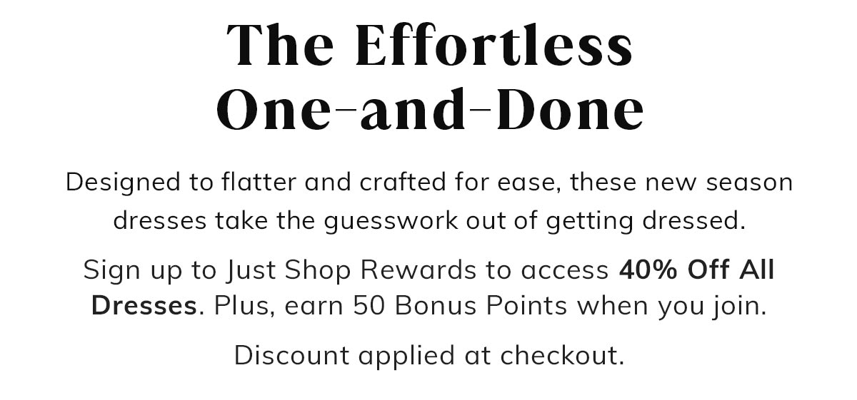 The Effortless One-and-Done. Designed to flatter and crafted for ease, these new season dresses take the guesswork out of getting dressed. Sign up to Just Shop Rewards to access 40% Off All Dresses. Plus, earn 50 Bonus Points when you join. Discount applied at checkout.