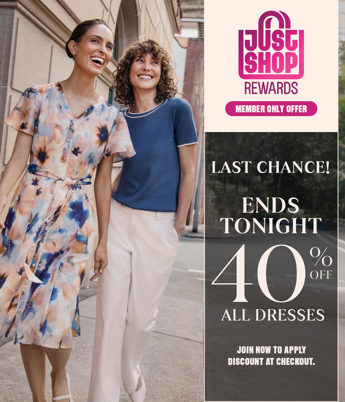 Last Chance! Ends Tonight. 40% Off All Dresses. Just Shop Rewards Member Only Offer. Join now to apply discount at checkout.