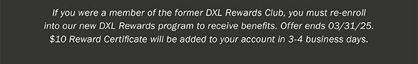 If you were a member of the former DXL Rewards Club, you must re-enroll into our new DXL Rewards program to receive benefits. Offer ends 03/31/25. $10 Reward Certificate will be added to your account in 3-4 business days.