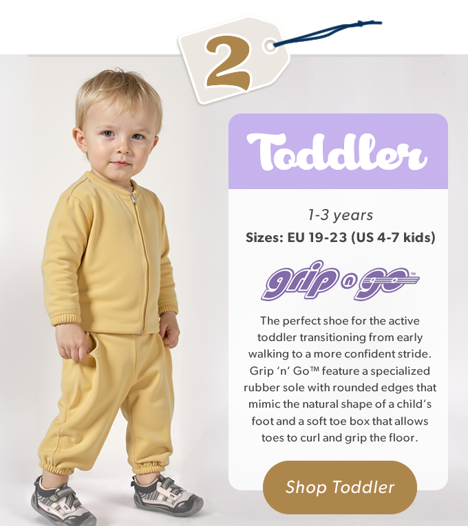 2 Toddler, 1 - 3 Years, Sizes: EU 19-23 (US 4-7 kids) The perfect shoe for the active toddler transitioning from early walking to a more  confident stride. Grip ‘n’ Go™ feature a specialized rubber sole with rounded edges that mimic the natural shape of a child’s foot and a soft toe box that allows toes to curl and grip the floor. SHOP TODDLER