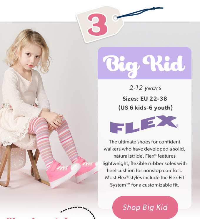 3 Big Kid, 2-12 Years, Sizes: EU 22-38 (US 6 kids - 6 youth) The ultimate shoes for confident walkers who have developed a solid, natural stride.  Flex® features lightweight, flexible rubber soles with heel cushion for nonstop  comfort. Most Flex® styles include the Flex Fit System™ for a customizable fit. SHOP BIG KID