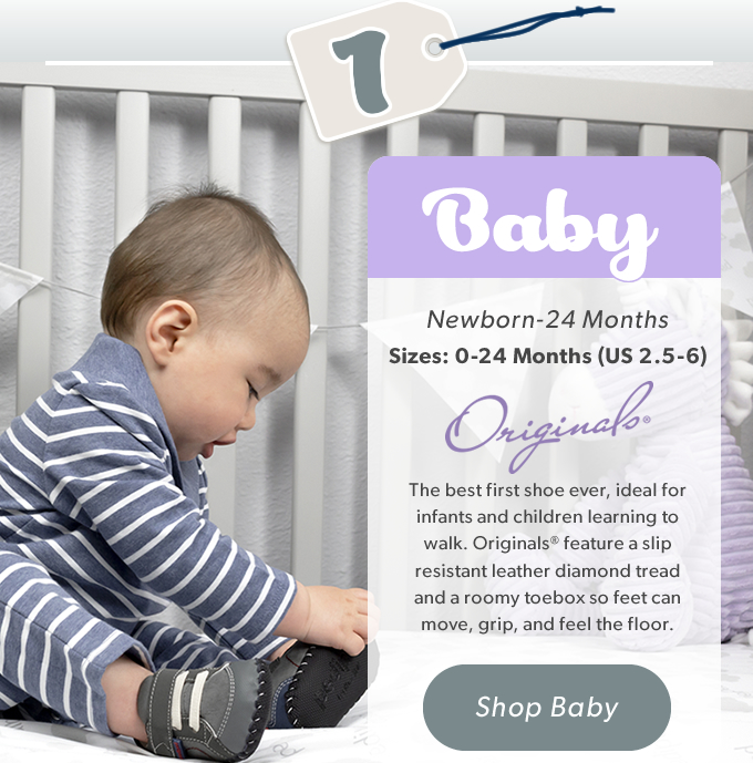 1 Baby, Newborn - 24 Months, Sizes: 0-24 Months (US 2.5-6) The best first shoe ever, ideal for infants and children learning to walk. Originals® feature a slip resistant leather diamond tread and a roomy toebox so feet can move, grip, and feel the floor. SHOP BABY